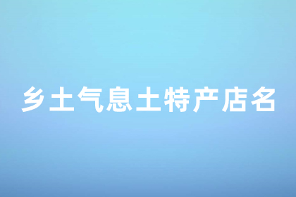 有创意的土特产店名字 土特产店名字好听有乡土气息